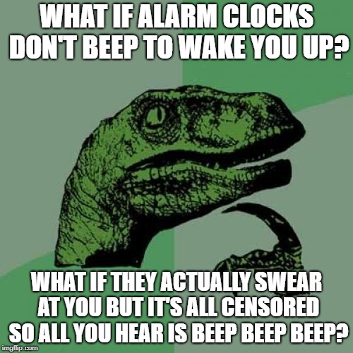 Philosoraptor | WHAT IF ALARM CLOCKS DON'T BEEP TO WAKE YOU UP? WHAT IF THEY ACTUALLY SWEAR AT YOU BUT IT'S ALL CENSORED SO ALL YOU HEAR IS BEEP BEEP BEEP? | image tagged in memes,philosoraptor | made w/ Imgflip meme maker