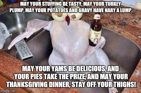 A Thanksgiving Poem for all you poetical types! | MAY YOUR STUFFING BE TASTY, MAY YOUR TURKEY PLUMP,
MAY YOUR POTATOES AND GRAVY HAVE NARY A LUMP. MAY YOUR YAMS BE DELICIOUS, AND YOUR PIES TAKE THE PRIZE,
AND MAY YOUR THANKSGIVING DINNER, STAY OFF YOUR THIGHS! | image tagged in turkey,rhymes,poem,thanksgiving,happy thanksgiving | made w/ Imgflip meme maker