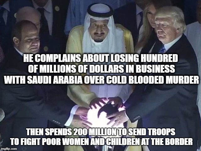 Creepy, Crooked, and Evil. | HE COMPLAINS ABOUT LOSING HUNDRED OF MILLIONS OF DOLLARS IN BUSINESS WITH SAUDI ARABIA OVER COLD BLOODED MURDER; THEN SPENDS 200 MILLION TO SEND TROOPS TO FIGHT POOR WOMEN AND CHILDREN AT THE BORDER | image tagged in trump,memes,politics,maga,murder,first amendment | made w/ Imgflip meme maker