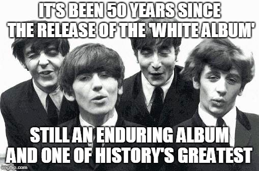 The White Album at 50 | IT'S BEEN 50 YEARS SINCE THE RELEASE OF THE 'WHITE ALBUM'; STILL AN ENDURING ALBUM AND ONE OF HISTORY'S GREATEST | image tagged in beatles,music,white album,on this day,history,albums | made w/ Imgflip meme maker