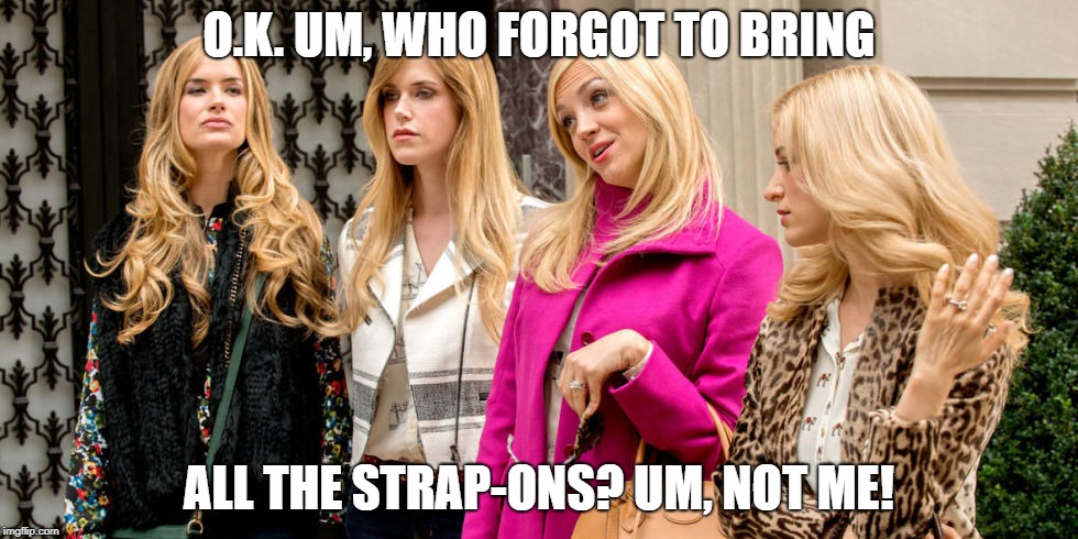 rich girls | O.K. UM, WHO FORGOT TO BRING; ALL THE STRAP-ONS? UM, NOT ME! | image tagged in rich girls | made w/ Imgflip meme maker