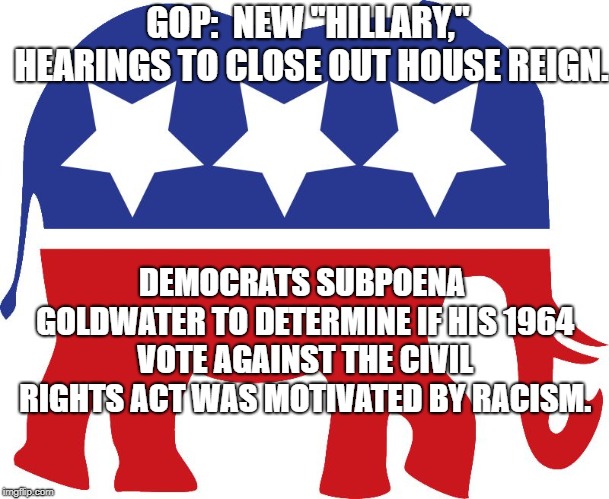GOP elephant | GOP:  NEW "HILLARY," HEARINGS TO CLOSE OUT HOUSE REIGN. DEMOCRATS SUBPOENA GOLDWATER TO DETERMINE IF HIS 1964 VOTE AGAINST THE CIVIL RIGHTS ACT WAS MOTIVATED BY RACISM. | image tagged in gop elephant | made w/ Imgflip meme maker
