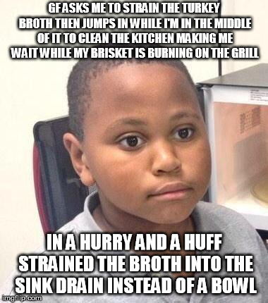 Minor Mistake Marvin Meme | GF ASKS ME TO STRAIN THE TURKEY BROTH THEN JUMPS IN WHILE I'M IN THE MIDDLE OF IT TO CLEAN THE KITCHEN MAKING ME WAIT WHILE MY BRISKET IS BURNING ON THE GRILL; IN A HURRY AND A HUFF STRAINED THE BROTH INTO THE SINK DRAIN INSTEAD OF A BOWL | image tagged in memes,minor mistake marvin,AdviceAnimals | made w/ Imgflip meme maker