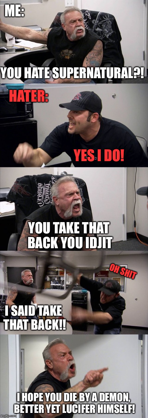 You hate Supernatural?! | ME:; YOU HATE SUPERNATURAL?! HATER:; YES I DO! YOU TAKE THAT BACK YOU IDJIT; OH SHIT; I SAID TAKE THAT BACK!! I HOPE YOU DIE BY A DEMON, BETTER YET LUCIFER HIMSELF! | image tagged in memes,american chopper argument,supernatural | made w/ Imgflip meme maker