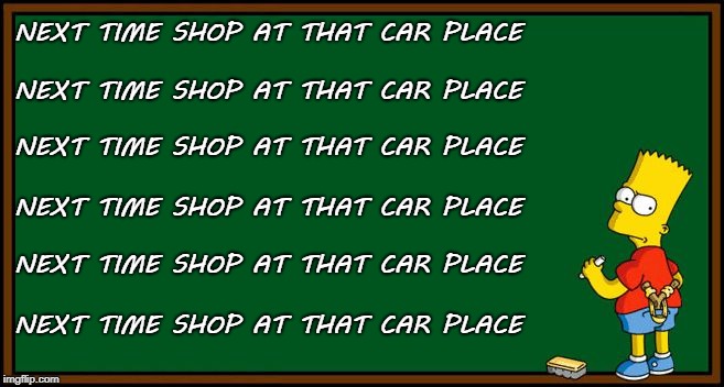 Bart Simpson - chalkboard | NEXT TIME SHOP AT THAT CAR PLACE; NEXT TIME SHOP AT THAT CAR PLACE; NEXT TIME SHOP AT THAT CAR PLACE; NEXT TIME SHOP AT THAT CAR PLACE; NEXT TIME SHOP AT THAT CAR PLACE; NEXT TIME SHOP AT THAT CAR PLACE | image tagged in bart simpson - chalkboard | made w/ Imgflip meme maker