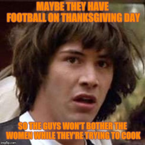 Happy Thanksgiving, all | MAYBE THEY HAVE FOOTBALL ON THANKSGIVING DAY; SO THE GUYS WON'T BOTHER THE WOMEN WHILE THEY'RE TRYING TO COOK | image tagged in memes,conspiracy keanu,thanksgiving | made w/ Imgflip meme maker