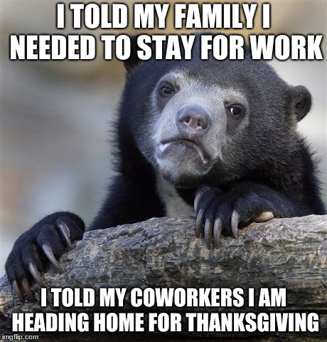 Confession Bear Meme | I TOLD MY FAMILY I NEEDED TO STAY FOR WORK; I TOLD MY COWORKERS I AM HEADING HOME FOR THANKSGIVING | image tagged in memes,confession bear,AdviceAnimals | made w/ Imgflip meme maker