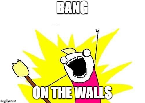 X All The Y Meme | BANG ON THE WALLS | image tagged in memes,x all the y | made w/ Imgflip meme maker