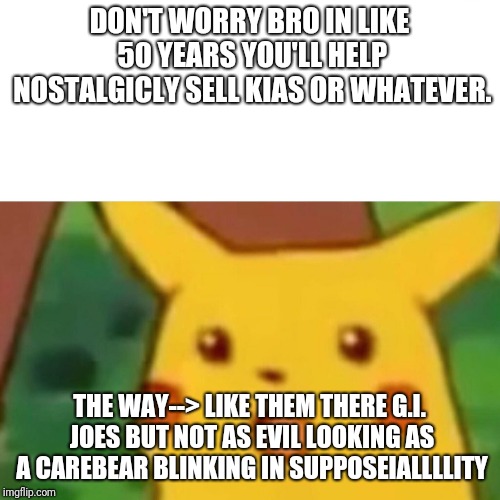 Surprised Pikachu Meme | DON'T WORRY BRO IN LIKE 50 YEARS YOU'LL HELP NOSTALGICLY SELL KIAS OR WHATEVER. THE WAY--> LIKE THEM THERE G.I. JOES BUT NOT AS EVIL LOOKING AS A CAREBEAR BLINKING IN SUPPOSEIALLLLITY | image tagged in memes,surprised pikachu | made w/ Imgflip meme maker
