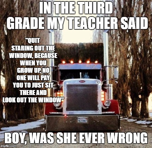 A big thanks to all the truck drivers on the road. Happy Thanksgiving. | IN THE THIRD GRADE MY TEACHER SAID; "QUIT STARING OUT THE WINDOW, BECAUSE WHEN YOU GROW UP, NO ONE WILL PAY YOU TO JUST SIT THERE AND LOOK OUT THE WINDOW"; BOY, WAS SHE EVER WRONG | image tagged in old truckers,big rigs,random,trucks | made w/ Imgflip meme maker