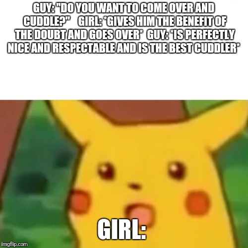 Surprised Pikachu Meme | GUY: "DO YOU WANT TO COME OVER AND CUDDLE?" 


GIRL: *GIVES HIM THE BENEFIT OF THE DOUBT AND GOES OVER*

GUY: *IS PERFECTLY NICE AND RESPECTABLE AND IS THE BEST CUDDLER*; GIRL: | image tagged in memes,surprised pikachu | made w/ Imgflip meme maker