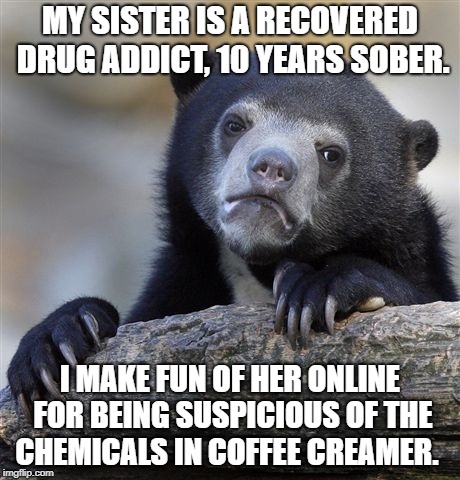 Confession Bear Meme | MY SISTER IS A RECOVERED DRUG ADDICT, 10 YEARS SOBER. I MAKE FUN OF HER ONLINE FOR BEING SUSPICIOUS OF THE CHEMICALS IN COFFEE CREAMER. | image tagged in memes,confession bear | made w/ Imgflip meme maker