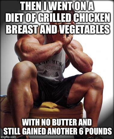 Depressed Bodybuilder | THEN I WENT ON A DIET OF GRILLED CHICKEN BREAST AND VEGETABLES WITH NO BUTTER AND STILL GAINED ANOTHER 6 POUNDS | image tagged in depressed bodybuilder | made w/ Imgflip meme maker