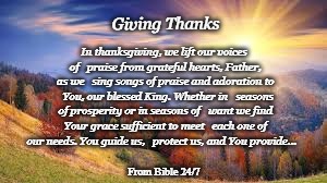 Giving Thanks | Giving Thanks; In thanksgiving, we lift our voices of 

praise from grateful hearts, Father, as we
 
sing songs of praise and adoration to 

You, our blessed King. Whether in 

seasons of prosperity or in seasons of 

want we find Your grace sufficient to meet

 each one of our needs. You guide us,

 protect us, and You provide…; From Bible 24/7 | image tagged in thanksgiving,giving thanks,blessed,father,blessed king | made w/ Imgflip meme maker