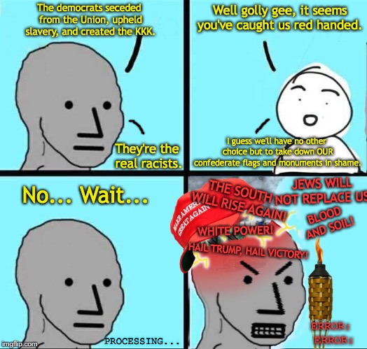 Racist NPCs | Well golly gee, it seems you've caught us red handed. The democrats seceded from the Union, upheld slavery, and created the KKK. I guess we'll have no other choice but to take down OUR confederate flags and monuments in shame. They're the real racists. No... Wait... JEWS WILL NOT REPLACE US! THE SOUTH WILL RISE AGAIN! BLOOD AND SOIL! WHITE POWER! HAIL TRUMP, HAIL VICTORY! ERROR: ERROR:; PROCESSING... | image tagged in npc meme,democrats,racism,charlottesville,maga,alt right | made w/ Imgflip meme maker