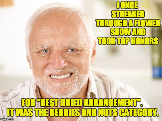 Awkward smiling old man | I ONCE STREAKED THROUGH A FLOWER SHOW AND TOOK TOP HONORS; FOR "BEST DRIED ARRANGEMENT".  IT WAS THE BERRIES AND NUTS CATEGORY. | image tagged in awkward smiling old man | made w/ Imgflip meme maker