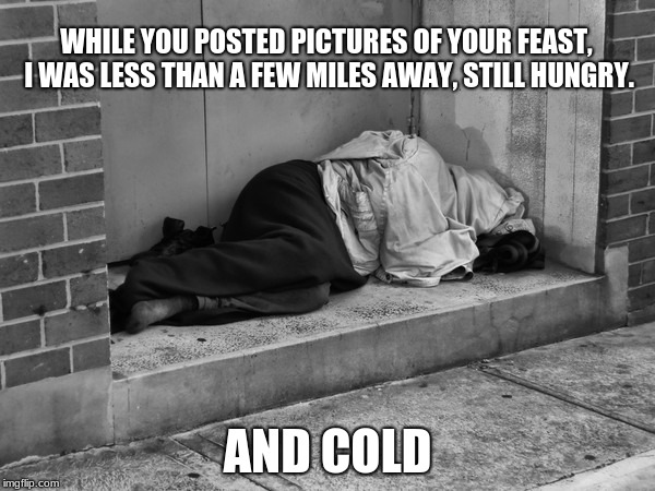 Enjoy your black Friday sales | WHILE YOU POSTED PICTURES OF YOUR FEAST, I WAS LESS THAN A FEW MILES AWAY, STILL HUNGRY. AND COLD | image tagged in homelessness,real world problems,happy thanksgiving | made w/ Imgflip meme maker