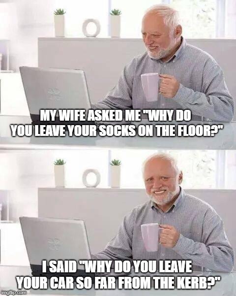 Women can't park |  MY WIFE ASKED ME "WHY DO YOU LEAVE YOUR SOCKS ON THE FLOOR?"; I SAID "WHY DO YOU LEAVE YOUR CAR SO FAR FROM THE KERB?" | image tagged in memes,hide the pain harold,parking,car,automobile | made w/ Imgflip meme maker