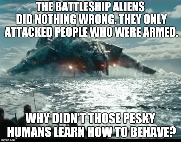Battleship  | THE BATTLESHIP ALIENS DID NOTHING WRONG. THEY ONLY ATTACKED PEOPLE WHO WERE ARMED. WHY DIDN'T THOSE PESKY HUMANS LEARN HOW TO BEHAVE? | image tagged in battleship,aliens,funny,fail | made w/ Imgflip meme maker