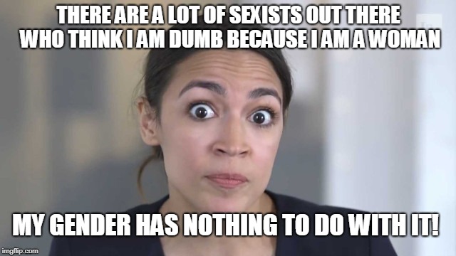Crazy Alexandria Ocasio-Cortez | THERE ARE A LOT OF SEXISTS OUT THERE WHO THINK I AM DUMB BECAUSE I AM A WOMAN; MY GENDER HAS NOTHING TO DO WITH IT! | image tagged in crazy alexandria ocasio-cortez,stupid people | made w/ Imgflip meme maker
