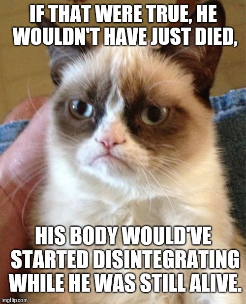 Grumpy Cat Meme | IF THAT WERE TRUE, HE WOULDN'T HAVE JUST DIED, HIS BODY WOULD'VE STARTED DISINTEGRATING WHILE HE WAS STILL ALIVE. | image tagged in memes,grumpy cat | made w/ Imgflip meme maker