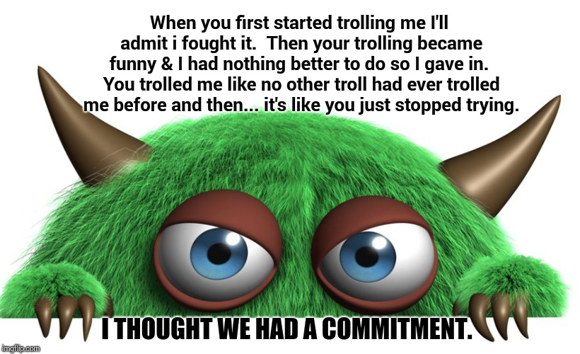 My Trolls Are Broken.  Can I Exchange Them? | When you first started trolling me I'll admit i fought it.  Then your trolling became funny & I had nothing better to do so I gave in.  You trolled me like no other troll had ever trolled me before and then... it's like you just stopped trying. I THOUGHT WE HAD A COMMITMENT. | image tagged in troll,memes,meme,imgflip trolls,troll award,donald trump is an idiot | made w/ Imgflip meme maker