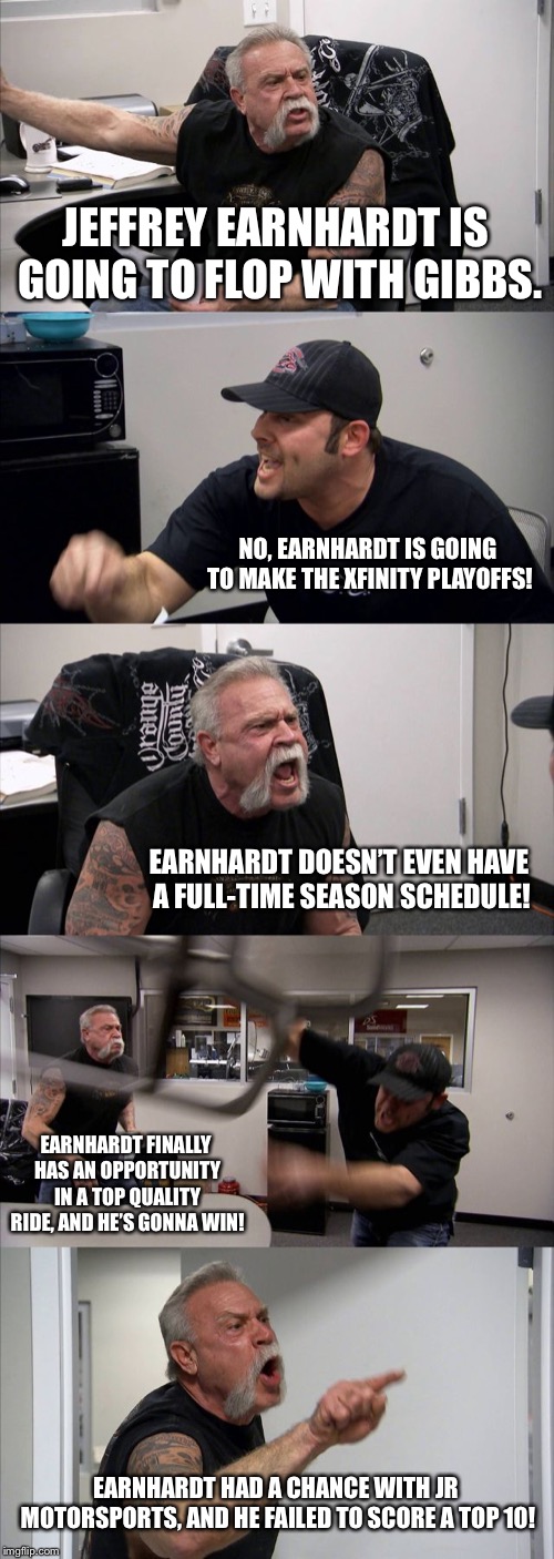 Teutuls arguing about Jeffrey Earnhardt | JEFFREY EARNHARDT IS GOING TO FLOP WITH GIBBS. NO, EARNHARDT IS GOING TO MAKE THE XFINITY PLAYOFFS! EARNHARDT DOESN’T EVEN HAVE A FULL-TIME SEASON SCHEDULE! EARNHARDT FINALLY HAS AN OPPORTUNITY IN A TOP QUALITY RIDE, AND HE’S GONNA WIN! EARNHARDT HAD A CHANCE WITH JR MOTORSPORTS, AND HE FAILED TO SCORE A TOP 10! | image tagged in memes,american chopper argument,jeffrey earnhardt,nascar,racing,playoffs | made w/ Imgflip meme maker