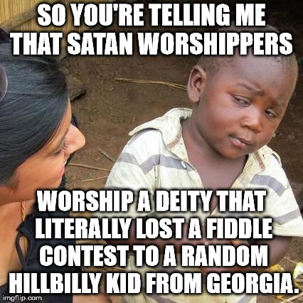 The devil came down to Georgia. | SO YOU'RE TELLING ME THAT SATAN WORSHIPPERS; WORSHIP A DEITY THAT LITERALLY LOST A FIDDLE CONTEST TO A RANDOM HILLBILLY KID FROM GEORGIA. | image tagged in memes,third world skeptical kid | made w/ Imgflip meme maker
