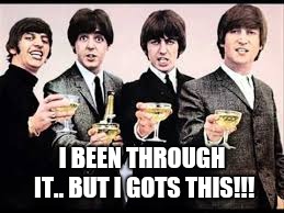 The Beatles  | I BEEN THROUGH IT.. BUT I GOTS THIS!!! | image tagged in the beatles | made w/ Imgflip meme maker