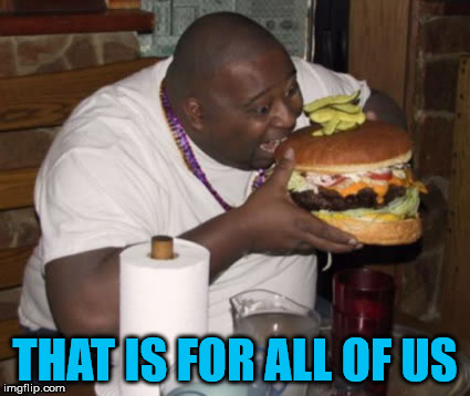 Fat guy eating burger | THAT IS FOR ALL OF US | image tagged in fat guy eating burger | made w/ Imgflip meme maker