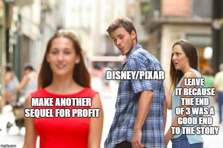 they are making a forth toy story. why?? | MAKE ANOTHER SEQUEL FOR PROFIT DISNEY/PIXAR LEAVE IT BECAUSE THE END OF 3 WAS A GOOD END TO THE STORY | image tagged in memes,distracted boyfriend | made w/ Imgflip meme maker