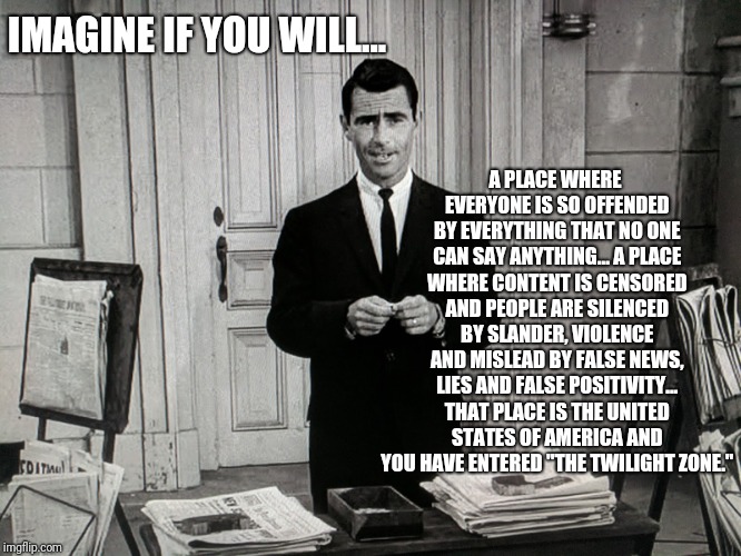 A sacrifice for your thoughts... | A PLACE WHERE EVERYONE IS SO OFFENDED BY EVERYTHING THAT NO ONE CAN SAY ANYTHING... A PLACE WHERE CONTENT IS CENSORED AND PEOPLE ARE SILENCED BY SLANDER, VIOLENCE AND MISLEAD BY FALSE NEWS, LIES AND FALSE POSITIVITY... THAT PLACE IS THE UNITED STATES OF AMERICA AND YOU HAVE ENTERED "THE TWILIGHT ZONE."; IMAGINE IF YOU WILL... | image tagged in twilight zone,offended,fake news,censorship,free speech | made w/ Imgflip meme maker