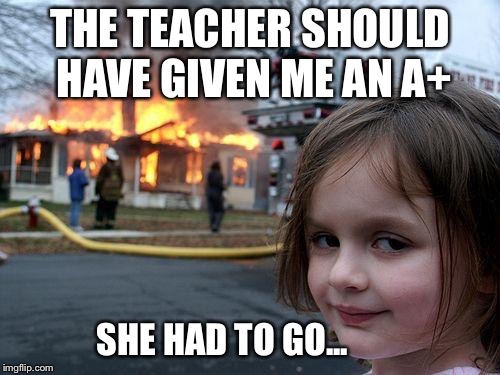 Disaster Girl | THE TEACHER SHOULD HAVE GIVEN ME AN A+; SHE HAD TO GO... | image tagged in memes,disaster girl | made w/ Imgflip meme maker