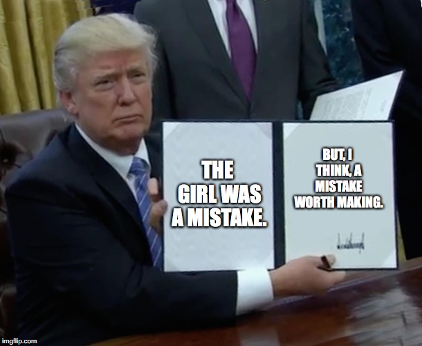 Trump Bill Signing | THE GIRL WAS A MISTAKE. BUT, I THINK, A MISTAKE WORTH MAKING. | image tagged in memes,trump bill signing | made w/ Imgflip meme maker