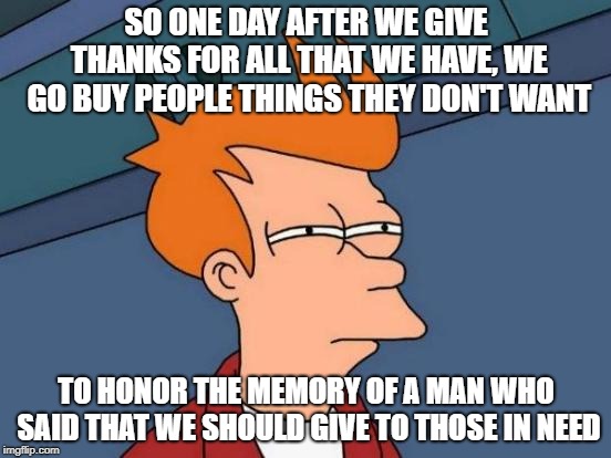 Futurama Fry | SO ONE DAY AFTER WE GIVE THANKS FOR ALL THAT WE HAVE, WE GO BUY PEOPLE THINGS THEY DON'T WANT; TO HONOR THE MEMORY OF A MAN WHO SAID THAT WE SHOULD GIVE TO THOSE IN NEED | image tagged in memes,futurama fry | made w/ Imgflip meme maker