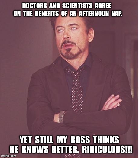 Face You Make Robert Downey Jr | DOCTORS  AND  SCIENTISTS  AGREE  ON  THE  BENEFITS  OF  AN  AFTERNOON  NAP. YET  STILL  MY  BOSS  THINKS  HE  KNOWS  BETTER.  RIDICULOUS!!! | image tagged in memes,face you make robert downey jr | made w/ Imgflip meme maker