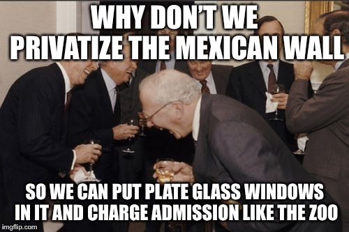Laughing Men In Suits | WHY DON’T WE PRIVATIZE THE MEXICAN WALL; SO WE CAN PUT PLATE GLASS WINDOWS IN IT AND CHARGE ADMISSION LIKE THE ZOO | image tagged in memes,laughing men in suits,repost,i made this all by myself | made w/ Imgflip meme maker