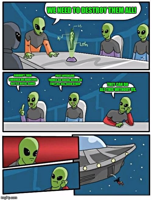 Alien Meeting Suggestion | WE NEED TO DESTROY THEM ALL! CORRUPT THEN THROUGH AN ADDICTIVE BATTLE ROYAL GAME! POST OFFENSIVE THINGS ON SOCIAL MEDIA SO THEY ALL KILL EACH OTHER; THEY CAN DO ALL THIS WITHOUT US. | image tagged in memes,alien meeting suggestion | made w/ Imgflip meme maker