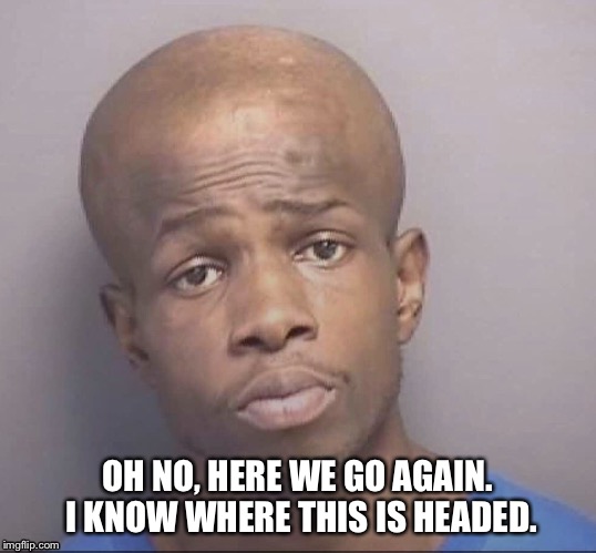 Headed in the wrong direction  | OH NO, HERE WE GO AGAIN. I KNOW WHERE THIS IS HEADED. | image tagged in mugshot,funny,thug life,head | made w/ Imgflip meme maker