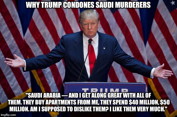 Why Trump condones Saudi murderers | WHY TRUMP CONDONES SAUDI MURDERERS; "SAUDI ARABIA — AND I GET ALONG GREAT WITH ALL OF THEM. THEY BUY APARTMENTS FROM ME, THEY SPEND $40 MILLION, $50 MILLION. AM I SUPPOSED TO DISLIKE THEM? I LIKE THEM VERY MUCH." | image tagged in donald trump | made w/ Imgflip meme maker