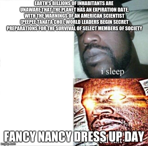 Sleeping Shaq Meme | EARTH'S BILLIONS OF INHABITANTS ARE UNAWARE THAT THE PLANET HAS AN EXPIRATION DATE. WITH THE WARNINGS OF AN AMERICAN SCIENTIST (PEEPEE TANATA CHO), WORLD LEADERS BEGIN SECRET PREPARATIONS FOR THE SURVIVAL OF SELECT MEMBERS OF SOCIETY; FANCY NANCY DRESS UP DAY | image tagged in memes,sleeping shaq | made w/ Imgflip meme maker