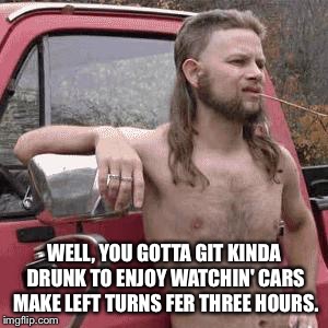 almost redneck | WELL, YOU GOTTA GIT KINDA DRUNK TO ENJOY WATCHIN' CARS MAKE LEFT TURNS FER THREE HOURS. | image tagged in almost redneck | made w/ Imgflip meme maker