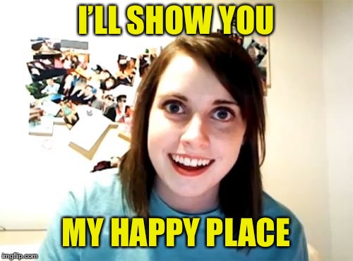 Overly Attached Girlfriend Meme | I’LL SHOW YOU MY HAPPY PLACE | image tagged in memes,overly attached girlfriend | made w/ Imgflip meme maker
