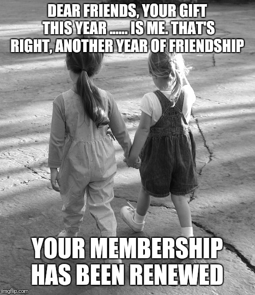 Best Friends  | DEAR FRIENDS,
YOUR GIFT THIS YEAR ...... IS ME. THAT'S RIGHT, ANOTHER YEAR OF FRIENDSHIP; YOUR MEMBERSHIP HAS BEEN RENEWED | image tagged in best friends | made w/ Imgflip meme maker