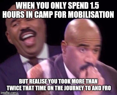 Steve Harvey Laughing Serious | WHEN YOU ONLY SPEND 1.5 HOURS IN CAMP FOR MOBILISATION; BUT REALISE YOU TOOK MORE THAN TWICE THAT TIME ON THE JOURNEY TO AND FRO | image tagged in steve harvey laughing serious | made w/ Imgflip meme maker