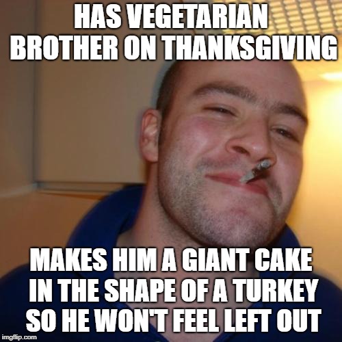 My sister did this for me, so I thought I could meme it. Happy Late Thamksgiving! | HAS VEGETARIAN BROTHER ON THANKSGIVING; MAKES HIM A GIANT CAKE IN THE SHAPE OF A TURKEY SO HE WON'T FEEL LEFT OUT | image tagged in memes,good guy greg,thanksgiving,vegetarian,cake,thisimagehasalotoftags | made w/ Imgflip meme maker