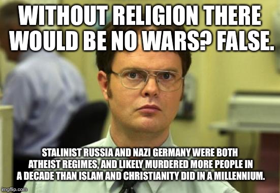 Dwight Schrute | WITHOUT RELIGION THERE WOULD BE NO WARS? FALSE. STALINIST RUSSIA AND NAZI GERMANY WERE BOTH ATHEIST REGIMES, AND LIKELY MURDERED MORE PEOPLE IN A DECADE THAN ISLAM AND CHRISTIANITY DID IN A MILLENNIUM. | image tagged in memes,dwight schrute | made w/ Imgflip meme maker