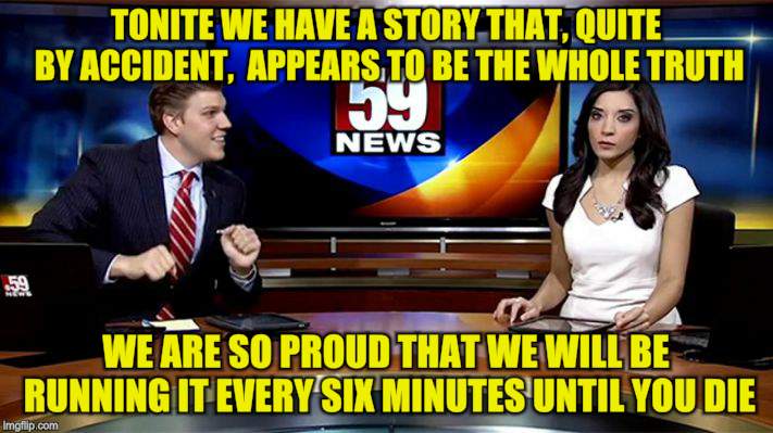 Wow, this hasn't happened in a while | TONITE WE HAVE A STORY THAT, QUITE BY ACCIDENT,  APPEARS TO BE THE WHOLE TRUTH; WE ARE SO PROUD THAT WE WILL BE RUNNING IT EVERY SIX MINUTES UNTIL YOU DIE | image tagged in memes,breaking news,proud,news anchor | made w/ Imgflip meme maker