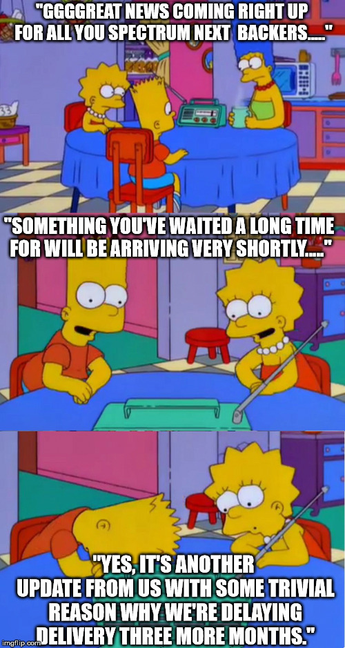 Simpson Radio Disappointment 2 | "GGGGREAT NEWS COMING RIGHT UP FOR ALL YOU SPECTRUM NEXT  BACKERS....."; "SOMETHING YOU'VE WAITED A LONG TIME FOR WILL BE ARRIVING VERY SHORTLY....."; "YES, IT'S ANOTHER UPDATE FROM US WITH SOME TRIVIAL REASON WHY WE'RE DELAYING DELIVERY THREE MORE MONTHS." | image tagged in simpson radio disappointment 2 | made w/ Imgflip meme maker