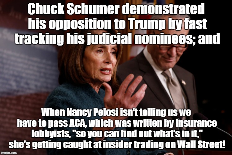 Pelosi & Schumer Representing Wall Street not voters | Chuck Schumer demonstrated his opposition to Trump by fast tracking his judicial nominees; and; When Nancy Pelosi isn't telling us we have to pass ACA, which was written by Insurance lobbyists, "so you can find out what's in it," she's getting caught at insider trading on Wall Street! | image tagged in nancy pelosi,chuck schumer,donald trump,single payer,politics | made w/ Imgflip meme maker